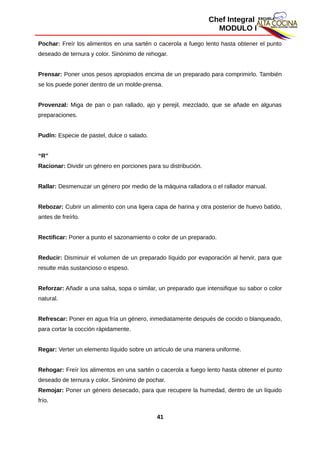 Chef Integral
MODULO I
Pochar: Freír los alimentos en una sartén o cacerola a fuego lento hasta obtener el punto
deseado de ternura y color. Sinónimo de rehogar.
Prensar: Poner unos pesos apropiados encima de un preparado para comprimirlo. También
se los puede poner dentro de un molde-prensa.
Provenzal: Miga de pan o pan rallado, ajo y perejil, mezclado, que se añade en algunas
preparaciones.
Pudín: Especie de pastel, dulce o salado.
“R”
Racionar: Dividir un género en porciones para su distribución.
Rallar: Desmenuzar un género por medio de la máquina ralladora o el rallador manual.
Rebozar: Cubrir un alimento con una ligera capa de harina y otra posterior de huevo batido,
antes de freírlo.
Rectificar: Poner a punto el sazonamiento o color de un preparado.
Reducir: Disminuir el volumen de un preparado líquido por evaporación al hervir, para que
resulte más sustancioso o espeso.
Reforzar: Añadir a una salsa, sopa o similar, un preparado que intensifique su sabor o color
natural.
Refrescar: Poner en agua fría un género, inmediatamente después de cocido o blanqueado,
para cortar la cocción rápidamente.
Regar: Verter un elemento líquido sobre un artículo de una manera uniforme.
Rehogar: Freír los alimentos en una sartén o cacerola a fuego lento hasta obtener el punto
deseado de ternura y color. Sinónimo de pochar.
Remojar: Poner un género desecado, para que recupere la humedad, dentro de un líquido
frío.
41
 