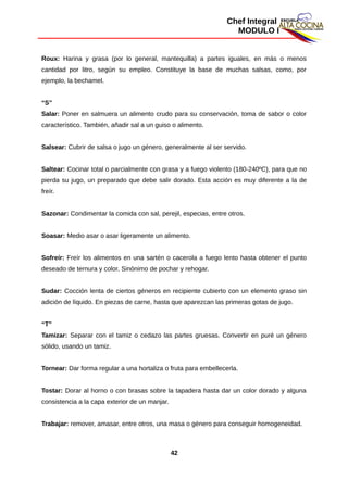 Chef Integral
MODULO I
Roux: Harina y grasa (por lo general, mantequilla) a partes iguales, en más o menos
cantidad por litro, según su empleo. Constituye la base de muchas salsas, como, por
ejemplo, la bechamel.
“S”
Salar: Poner en salmuera un alimento crudo para su conservación, toma de sabor o color
característico. También, añadir sal a un guiso o alimento.
Salsear: Cubrir de salsa o jugo un género, generalmente al ser servido.
Saltear: Cocinar total o parcialmente con grasa y a fuego violento (180-240ºC), para que no
pierda su jugo, un preparado que debe salir dorado. Esta acción es muy diferente a la de
freír.
Sazonar: Condimentar la comida con sal, perejil, especias, entre otros.
Soasar: Medio asar o asar ligeramente un alimento.
Sofreír: Freír los alimentos en una sartén o cacerola a fuego lento hasta obtener el punto
deseado de ternura y color. Sinónimo de pochar y rehogar.
Sudar: Cocción lenta de ciertos géneros en recipiente cubierto con un elemento graso sin
adición de líquido. En piezas de carne, hasta que aparezcan las primeras gotas de jugo.
“T”
Tamizar: Separar con el tamiz o cedazo las partes gruesas. Convertir en puré un género
sólido, usando un tamiz.
Tornear: Dar forma regular a una hortaliza o fruta para embellecerla.
Tostar: Dorar al horno o con brasas sobre la tapadera hasta dar un color dorado y alguna
consistencia a la capa exterior de un manjar.
Trabajar: remover, amasar, entre otros, una masa o género para conseguir homogeneidad.
42
 