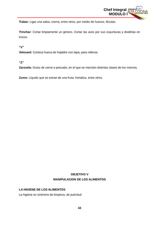 Chef Integral
MODULO I
Trabar: Ligar una salsa, crema, entre otros, por medio de huevos, féculas.
Trinchar: Cortar limpiamente un género. Cortar las aves por sus coyunturas y dividirlas en
trozos.
“V”
Volovant: Corteza hueca de hojaldre con tapa, para rellenar.
“Z”
Zarzuela: Guiso de carne o pescado, en el que se mezclan distintas clases de los mismos.
Zumo: Líquido que se extrae de una fruta, hortaliza, entre otros.
OBJETIVO V
MANIPULACION DE LOS ALIMENTOS
LA HIGIENE DE LOS ALIMENTOS
La higiene es sinónimo de limpieza, de pulcritud
43
 