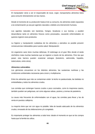 Chef Integral
MODULO I
El manipulador viene a ser el responsable de tocar, coger, transportarlos alimentos listos
para consumir directamente con las manos.
Desde el momento de su producción hasta el de su consumo, los alimentos están expuestos
a la contaminación ya sea por agentes naturales o debido a la intervención humana.
Los agentes naturales son bacterias, hongos, levaduras o sus toxinas, y pueden
desarrollarse tanto en alimentos frescos como procesados, causando enfermedades en
quienes ingieren esos productos.
La higiene y manipulación cuidadosa de los alimentos y utensilios es posible prevenir
consecuencias indeseables para nuestra salud. Manipulación
Un organismo sano tiene muchas defensas. El estómago es el gran filtro donde el ácido
clorhídrico mata muchas bacterias que se ingieren a través de los alimentos. Pero las que
pasan esta barrera pueden ocasionar estragos (botulismo, salmonella, hepatitis,
tuberculosis, entre otros).
Alimentos vulnerables
Los gérmenes encuentran en los distintos alimentos, las sustancias nutritivas y las
condiciones ambientales necesarias para crecer y multiplicarse.
Entre los alimentos que más se contaminan están: la leche no pasteurizada, las bebidas no
embotelladas y todos los alimentos crudos.
Las comidas que contengan huevos crudos o poco cocinados, como la mayonesa casera,
también pueden ser peligrosas, así como algunas salsas, postres y cremas de pastelería.
La causa más frecuente de enfermedades son el agua, las comidas para llevar y las de
venta en puestos callejeros.
La mayoría tiene que ver con agua no potable, falta de lavado adecuado de los alimentos
crudos, envasado de las elaboraciones y/o congelado.
Es importante proteger los alimentos a toda hora: desde el momento en que se los compra
hasta que la familia los utiliza.
44
 