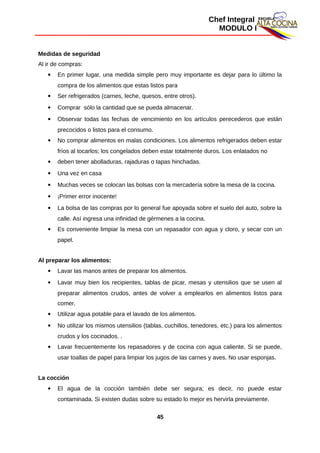 Chef Integral
MODULO I
Medidas de seguridad
Al ir de compras:
 En primer lugar, una medida simple pero muy importante es dejar para lo último la
compra de los alimentos que estas listos para
 Ser refrigerados (carnes, leche, quesos, entre otros).
 Comprar sólo la cantidad que se pueda almacenar.
 Observar todas las fechas de vencimiento en los artículos perecederos que están
precocidos o listos para el consumo.
 No comprar alimentos en malas condiciones. Los alimentos refrigerados deben estar
fríos al tocarlos; los congelados deben estar totalmente duros. Los enlatados no
 deben tener abolladuras, rajaduras o tapas hinchadas.
 Una vez en casa
 Muchas veces se colocan las bolsas con la mercadería sobre la mesa de la cocina.
 ¡Primer error inocente!
 La bolsa de las compras por lo general fue apoyada sobre el suelo del auto, sobre la
calle. Así ingresa una infinidad de gérmenes a la cocina.
 Es conveniente limpiar la mesa con un repasador con agua y cloro, y secar con un
papel.
Al preparar los alimentos:
 Lavar las manos antes de preparar los alimentos.
 Lavar muy bien los recipientes, tablas de picar, mesas y utensilios que se usen al
preparar alimentos crudos, antes de volver a emplearlos en alimentos listos para
comer.
 Utilizar agua potable para el lavado de los alimentos.
 No utilizar los mismos utensilios (tablas, cuchillos, tenedores, etc.) para los alimentos
crudos y los cocinados. .
 Lavar frecuentemente los repasadores y de cocina con agua caliente. Si se puede,
usar toallas de papel para limpiar los jugos de las carnes y aves. No usar esponjas.
La cocción
 El agua de la cocción también debe ser segura; es decir, no puede estar
contaminada. Si existen dudas sobre su estado lo mejor es hervirla previamente.
45
 