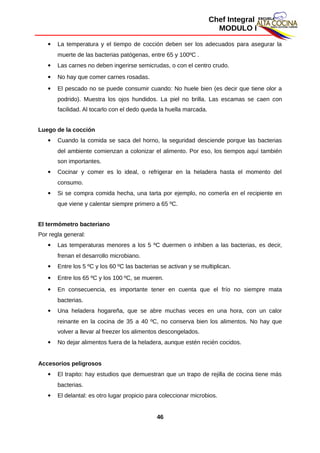 Chef Integral
MODULO I
 La temperatura y el tiempo de cocción deben ser los adecuados para asegurar la
muerte de las bacterias patógenas, entre 65 y 100ºC .
 Las carnes no deben ingerirse semicrudas, o con el centro crudo.
 No hay que comer carnes rosadas.
 El pescado no se puede consumir cuando: No huele bien (es decir que tiene olor a
podrido). Muestra los ojos hundidos. La piel no brilla. Las escamas se caen con
facilidad. Al tocarlo con el dedo queda la huella marcada.
Luego de la cocción
 Cuando la comida se saca del horno, la seguridad desciende porque las bacterias
del ambiente comienzan a colonizar el alimento. Por eso, los tiempos aquí también
son importantes.
 Cocinar y comer es lo ideal, o refrigerar en la heladera hasta el momento del
consumo.
 Si se compra comida hecha, una tarta por ejemplo, no comerla en el recipiente en
que viene y calentar siempre primero a 65 ºC.
El termómetro bacteriano
Por regla general:
 Las temperaturas menores a los 5 ºC duermen o inhiben a las bacterias, es decir,
frenan el desarrollo microbiano.
 Entre los 5 ºC y los 60 ºC las bacterias se activan y se multiplican.
 Entre los 65 ºC y los 100 ºC, se mueren.
 En consecuencia, es importante tener en cuenta que el frío no siempre mata
bacterias.
 Una heladera hogareña, que se abre muchas veces en una hora, con un calor
reinante en la cocina de 35 a 40 ºC, no conserva bien los alimentos. No hay que
volver a llevar al freezer los alimentos descongelados.
 No dejar alimentos fuera de la heladera, aunque estén recién cocidos.
Accesorios peligrosos
 El trapito: hay estudios que demuestran que un trapo de rejilla de cocina tiene más
bacterias.
 El delantal: es otro lugar propicio para coleccionar microbios.
46
 