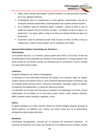 Chef Integral
MODULO I
 Tablas, ollas y fuentes deterioradas: cuando la madera, o la loza presentan canaletas
por el uso, albergan bacterias.
 El detergente: barre la suciedad pero no mata agentes contaminantes. Hoy día se
consiguen productos bactericidas y desengrasantes que cumplen ambas funciones.
 En la heladera: todos los alimentos deben ir tapados, porque lo ideal es que no
quede casi espacio entre el contenido y la tapa. La heladera se lava con agua y un
bactericida, o con agua y jabón y luego se le pasa una solución alcalina de agua con
bicarbonato.
 El aluminio: evitar los utensilios de este metal. El acero, el vidrio, el teflón, la loza, la
madera dura, si están en buen estado, son los materiales más nobles.
Algunas Enfermedades Transmitidas por Alimentos.
Salmonelosis.
La incubación dura de 1 a 2 semanas, aunque puede variar entre 3 y 60 d días. El inicio de
la enfermedad se hace ostensible por elevación de la temperatura. La lengua aparece muy
sucia excepto en sus bordes y puntas. Los alimentos que se contaminan m más a menudo
son sobre todo huevos y pollos.
Listeriosis.
El agente etiológico es la Listeria monocytogenes.
La listeriosis es una enfermedad infecciosa del hombre y los animales capaz de originar
cuadros clínicos muy diversos entre sí, como síndrome febril leve durante el embarazo, que
sin embargo puede provocar aborto, infecciones perinatales, meningitis, sepsis en adultos,
en especial inmunodeprimidos, y multitud de infecciones focales.
Los alimentos son la causa más frecuente y el germen se ha detectado en la leche, incluso
pasteurizada, en los helados, en la carne poco cocida, cordero, cerdo, salame, salchicha,
pollos, langosta cocida, cangrejos, vegetales, y otros.
Cólera.
El agente etiológico es el Vibro cholerae. Alcanza el intestino delgado después atravesar la
barrera gástrica, se establece, allí y fabrica una entero toxina que es la determinante
principal de la diarrea típica del cólera.
Botulismo.
Enfermedad neuroparalítica, causada por la exotoxina del Clostridium Botulinum . El
reservorio de Botulinum es el suelo, pero también lo es el intestino de los animales, incluido
47
 