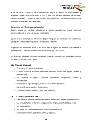 Chef Integral
MODULO I
el de los peces. El período de incubación varía según la cantidad de toxina ingerida y
absorbida, desde 18-36 horas hasta 8 días o más. Los primeros síntomas son cefaleas,
náuseas y vértigo. El cuadro se va agravando por parálisis de los músculos respiratorios y
aparecen taquicardia y gran postración.
Gastroenteritis infecciosa estafilocócica
Cuadro agudo de vómitos, retorcijones y diarrea causado por ingerir alimentos
contaminados por la entero toxina del estafilococo.
Ocurre cuando personas con infecciones de piel manipulan los alimentos y los contaminan,
y después éstos quedan expuestos a temperatura ambiente.
El período de incubación es de 2 a 8 horas tras la ingesta del alimento que contiene la
entero toxina. El trastorno es breve, con recuperación en 3 n 3-6 horas.
En niños muy pequeños, ancianos o enfermos, crónicos puede ser más grave por trastornos
del balance de los líquidos y sales.
DEL ÁREA DE TRABAJO
 El ambiente (local) debe ser limpio.
 La mesa donde se apoya los materiales de cocina deben estar limpios, lavados y
desinfectados.
 Los utensilios de limpieza (escobas, trapeadores, recogedores) lavados y
desinfectados.
 No chorrear el agua en el piso, Colocar bolsas en las papeleras.
 Mantener limpio el lavadero de utensilios.
 Evitar la presencia de perros, gatos en el ambiente.
DE LOS UTENSILIOS DE COCINA
 Tabla de picar cuchillos, morteros en buenas condiciones, lavados y desinfectados.
 Las ollas, sartenes, cucharones y espumaderas limpias, desinfectadas y secas.
 Las espumaderas.
 Los platos y cucharas debidamente lavados y desinfectados.
 Contar con manteles, secadores, paños y esponjas.
48
 