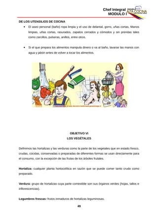 Chef Integral
MODULO I
DE LOS UTENSILIOS DE COCINA
 El aseo personal (baño) ropa limpia y el uso de delantal, gorro, uñas cortas, Manos
limpias, uñas cortas, rasurados, zapatos cerrados y cómodos y sin prendas tales
como zarcillos, pulseras, anillos, entre otros.
 Si el que prepara los alimentos manipula dinero o va al baño, lavarse las manos con
agua y jabón antes de volver a tocar los alimentos.
OBJETIVO VI
LOS VEGÉTALES
Definimos las hortalizas y las verduras como la parte de los vegetales que en estado fresco,
crudas, cocidas, conservadas o preparadas de diferentes formas se usan directamente para
el consumo, con la excepción de las frutas de los árboles frutales.
Hortaliza: cualquier planta hortocolítica en sazón que se puede comer tanto crudo como
preparado.
Verdura: grupo de hortalizas cuya parte comestible son sus órganos verdes (hojas, tallos e
inflorescencias).
Legumbres frescas: frutos inmaduros de hortalizas leguminosas.
49
 