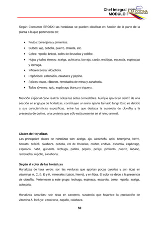 Chef Integral
MODULO I
Según Consumer EROSKI las hortalizas se pueden clasificar en función de la parte de la
planta a la que pertenecen en:
 Frutos: berenjena y pimientos.
 Bulbos: ajo, cebolla, puerro, chalota, etc.
 Coles: repollo, brécol, coles de Bruselas y coliflor.
 Hojas y tallos tiernos: acelga, achicoria, borraja, cardo, endibias, escarola, espinacas
y lechuga.
 Inflorescencia: alcachofa.
 Pepónides: calabacín, calabaza y pepino.
 Raíces: nabo, rábanos, remolacha de mesa y zanahoria.
 Tallos jóvenes: apio, espárrago blanco y triguero.
Mención especial cabe realizar sobre las setas comestibles. Aunque aparecen dentro de una
sección en el grupo de hortalizas, constituyen un reino aparte llamado fungi. Esto es debido
a sus características específicas, entre las que destaca la ausencia de clorofila y la
presencia de quitina, una proteína que sólo está presente en el reino animal.
Clases de Hortalizas
Las principales clases de hortalizas son: acelga, ajo, alcachofa, apio, berenjena, berro,
boniato, brócoli, calabaza, cebolla, col de Bruselas, coliflor, endivia, escarola, espárrago,
espinaca, haba, guisante, lechuga, patata, pepino, perejil, pimiento, puerro, rábano,
remolacha, repollo, zanahoria.
Según el color de las hortalizas
Hortalizas de hoja verde: son las verduras que aportan pocas calorías y son ricas en
vitaminas A, C, B, E y K, minerales (calcio, hierro), y en fibra. El color se debe a la presencia
de clorofila. Pertenecen a este grupo: lechuga, espinaca, escarola, berro, repollo, acelga,
achicoria.
Hortalizas amarillas: son ricas en caroteno, sustancia que favorece la producción de
vitamina A. Incluye: zanahoria, zapallo, calabaza.
50
 