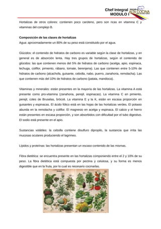 Chef Integral
MODULO I
Hortalizas de otros colores: contienen poco caroteno, pero son ricas en vitamina C y
vitaminas del complejo B.
Composición de las clases de hortalizas
Agua: aproximadamente un 80% de su peso está constituido por el agua.
Glúcidos: el contenido de hidratos de carbono es variable según la clase de hortalizas, y en
general es de absorción lenta. Hay tres grupos de hortalizas, según el contenido de
glúcidos: las que contienen menos del 5% de hidratos de carbono (acelga, apio, espinaca,
lechuga, coliflor, pimiento, rábano, tomate, berenjena). Las que contienen entre 5-10% de
hidratos de carbono (alcachofa, guisante, cebolla, nabo, puerro, zanahoria, remolacha). Las
que contienen más del 10% de hidratos de carbono (patata, mandioca).
Vitaminas y minerales: están presentes en la mayoría de las hortalizas. La vitamina A está
presente como pro-vitamina (zanahoria, perejil, espinacas). La vitamina C en pimiento,
perejil, coles de Bruselas, brócoli. La vitamina E y la K, están en escasa proporción en
guisantes y espinacas. El ácido fólico está en las hojas de las hortalizas verdes. El potasio
abunda en la remolacha y coliflor. El magnesio en acelga y espinaca. El calcio y el hierro
están presentes en escasa proporción, y son absorbidos con dificultad por el tubo digestivo.
El sodio está presente en el apio.
Sustancias volátiles: la cebolla contiene disulfuro dipropilo, la sustancia que irrita las
mucosas oculares produciendo el lagrimeo.
Lípidos y proteínas: las hortalizas presentan un escaso contenido de las mismas.
Fibra dietética: se encuentra presente en las hortalizas componiendo entre el 2 y 10% de su
peso. La fibra dietética está compuesta por pectina y celulosa, y su forma es menos
digestible que en la fruta, por lo cual es necesario cocinarlas.
51
 