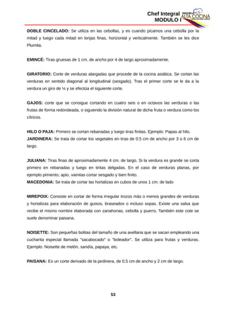 Chef Integral
MODULO I
DOBLE CINCELADO: Se utiliza en las cebollas, y es cuando picamos una cebolla por la
mitad y luego cada mitad en lonjas finas, horizontal y verticalmente. También se les dice
Plumita.
EMINCÉ: Tiras gruesas de 1 cm. de ancho por 4 de largo aproximadamente.
GIRATORIO: Corte de verduras alargadas que procede de la cocina asiática. Se cortan las
verduras en sentido diagonal al longitudinal (sesgado). Tras el primer corte se le da a la
verdura un giro de ¼ y se efectúa el siguiente corte.
GAJOS: corte que se consigue cortando en cuatro seis o en octavos las verduras o las
frutas de forma redondeada, o siguiendo la división natural de dicha fruta o verdura como los
cítricos.
HILO O PAJA: Primero se cortan rebanadas y luego tiras finitas. Ejemplo: Papas al hilo.
JARDINERA: Se trata de cortar los vegetales en tiras de 0.5 cm de ancho por 3 o 6 cm de
largo.
JULIANA: Tiras finas de aproximadamente 4 cm. de largo. Si la verdura es grande se corta
primero en rebanadas y luego en tiritas delgadas. En el caso de verduras planas, por
ejemplo pimiento, apio, vainitas cortar sesgado y bien finito.
MACEDONIA: Se trata de cortar las hortalizas en cubos de unos 1 cm. de lado
MIREPOIX: Consiste en cortar de forma irregular trozos más o menos grandes de verduras
y hortalizas para elaboración de guisos, braseados o incluso sopas. Existe una salsa que
recibe el mismo nombre elaborada con zanahorias, cebolla y puerro. También este cote se
suele denominar paisana.
NOISETTE: Son pequeñas bolitas del tamaño de una avellana que se sacan empleando una
cucharita especial llamada "sacabocado" o "boleador". Se utiliza para frutas y verduras.
Ejemplo: Noisette de melón, sandía, papaya, etc.
PAISANA: Es un corte derivado de la jardinera, de 0.5 cm de ancho y 2 cm de largo.
53
 
