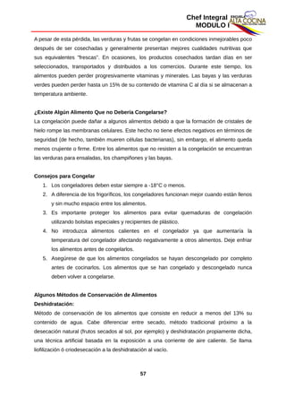 Chef Integral
MODULO I
A pesar de esta pérdida, las verduras y frutas se congelan en condiciones inmejorables poco
después de ser cosechadas y generalmente presentan mejores cualidades nutritivas que
sus equivalentes "frescas". En ocasiones, los productos cosechados tardan días en ser
seleccionados, transportados y distribuidos a los comercios. Durante este tiempo, los
alimentos pueden perder progresivamente vitaminas y minerales. Las bayas y las verduras
verdes pueden perder hasta un 15% de su contenido de vitamina C al día si se almacenan a
temperatura ambiente.
¿Existe Algún Alimento Que no Debería Congelarse?
La congelación puede dañar a algunos alimentos debido a que la formación de cristales de
hielo rompe las membranas celulares. Este hecho no tiene efectos negativos en términos de
seguridad (de hecho, también mueren células bacterianas), sin embargo, el alimento queda
menos crujiente o firme. Entre los alimentos que no resisten a la congelación se encuentran
las verduras para ensaladas, los champiñones y las bayas.
Consejos para Congelar
1. Los congeladores deben estar siempre a -18°C o menos.
2. A diferencia de los frigoríficos, los congeladores funcionan mejor cuando están llenos
y sin mucho espacio entre los alimentos.
3. Es importante proteger los alimentos para evitar quemaduras de congelación
utilizando bolsitas especiales y recipientes de plástico.
4. No introduzca alimentos calientes en el congelador ya que aumentaría la
temperatura del congelador afectando negativamente a otros alimentos. Deje enfriar
los alimentos antes de congelarlos.
5. Asegúrese de que los alimentos congelados se hayan descongelado por completo
antes de cocinarlos. Los alimentos que se han congelado y descongelado nunca
deben volver a congelarse.
Algunos Métodos de Conservación de Alimentos
Deshidratación:
Método de conservación de los alimentos que consiste en reducir a menos del 13% su
contenido de agua. Cabe diferenciar entre secado, método tradicional próximo a la
desecación natural (frutos secados al sol, por ejemplo) y deshidratación propiamente dicha,
una técnica artificial basada en la exposición a una corriente de aire caliente. Se llama
liofilización ó criodesecación a la deshidratación al vacío.
57
 