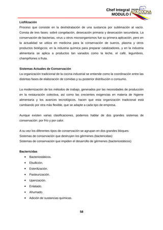 Chef Integral
MODULO I
Liofilización
Proceso que consiste en la deshidratación de una sustancia por sublimación al vacío.
Consta de tres fases: sobré congelación, desecación primaria y desecación secundaria. La
conservación de bacterias, virus u otros microorganismos fue su primera aplicación, pero en
la actualidad se utiliza en medicina para la conservación de sueros, plasma y otros
productos biológicos; en la industria química para preparar catalizadores, y en la industria
alimentaría se aplica a productos tan variados como la leche, el café, legumbres,
champiñones o fruta.
Sistemas Actuales de Conservación
La organización tradicional de la cocina industrial se entiende como la coordinación entre las
distintas fases de elaboración de comidas y su posterior distribución o consumo.
La modernización de los métodos de trabajo, generados por las necesidades de producción
en la restauración colectiva, así como las crecientes exigencias en materia de higiene
alimentaria y los avances tecnológicos, hacen que esta organización tradicional está
cambiando por otra más flexible, que se adapte a cada tipo de empresa.
Aunque existen varias clasificaciones, podemos hablar de dos grandes sistemas de
conservación: por frío y por calor.
A su vez los diferentes tipos de conservación se agrupan en dos grandes bloques:
Sistemas de conservación que destruyen los gérmenes (bactericidas)
Sistemas de conservación que impiden el desarrollo de gérmenes (bacteriostáticos)
Bactericidas
 Bacteriostáticos.
 Ebullición.
 Esterilización.
 Pasteurización.
 Uperización.
 Enlatado.
 Ahumado.
 Adición de sustancias químicas.
58
 