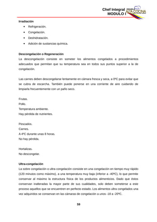Chef Integral
MODULO I
Irradiación
 Refrigeración.
 Congelación.
 Deshidratación.
 Adición de sustancias química.
Descongelación o Regeneración
La descongelación consiste en someter los alimentos congelados a procedimientos
adecuados que permitan que su temperatura sea en todos sus puntos superior a la de
congelación.
Las carnes deben descongelarse lentamente en cámara fresca y seca, a 0ºC para evitar que
se cubra de escarcha. También puede ponerse en una corriente de aire cuidando de
limpiarla frecuentemente con un paño seco.
Frutas.
Pollo.
Temperatura ambiente.
Hay pérdida de nutrientes.
Pescados.
Carnes.
A 4ºC durante unas 8 horas.
No hay pérdida.
Hortalizas.
No descongelar.
Ultra-congelación
La sobre congelación o ultra congelación consiste en una congelación en tiempo muy rápido
(120 minutos como máximo), a una temperatura muy baja (inferior a -40ºC), lo que permite
conservar al máximo la estructura física de los productos alimenticios. Dado que éstos
conservan inalteradas la mayor parte de sus cualidades, solo deben someterse a este
proceso aquellos que se encuentren en perfecto estado. Los alimentos ultra congelados una
vez adquiridos se conservan en las cámaras de congelación a unos -18 a -20ºC.
59
 