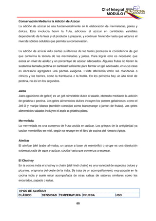 Chef Integral
MODULO I
Conservación Mediante la Adición de Azúcar
La adición de azúcar se usa fundamentalmente en la elaboración de mermeladas, jaleas y
dulces. Esto involucra hervir la fruta, adicionar el azúcar en cantidades variables
dependiendo de la fruta y el producto a preparar, y continuar hirviendo hasta que alcance el
nivel de sólidos solubles que permita su conservación.
La adición de azúcar más ciertas sustancias de las frutas producen la consistencia de gel
que conforma la textura de las mermeladas y jaleas. Para lograr esto es necesario que
exista un nivel de acidez y un porcentaje de azúcar adecuados. Algunas frutas no tienen la
sustancia llamada pectina en cantidad suficiente para formar un gel adecuado, en cuyo caso
es necesario agregarles una pectina exógena. Existe diferencia entre las manzanas o
cítricos y los berries, como la frambuesa o la frutilla. En los primeros hay un alto nivel de
pectina, no así en los segundos.
Jalea
Jalea (galicismo de gelée) es un gel comestible dulce o salado, obtenido mediante la adición
de gelatina o pectina. Los geles alimenticios dulces incluyen los postres gelatinosos, como el
Jell-O y manjar blanco (también conocido como blancmange o jamón de frutas). Los geles
alimenticios salados incluyen el aspic o gelatina plana.
Mermelada
La mermelada es una conserva de fruta cocida en azúcar. Los griegos de la antigüedad ya
cocían membrillos en miel, según se recoge en el libro de cocina del romano Apicio.
Almíbar
El almíbar (del árabe al-maiba, un jarabe a base de membrillo) o sirope es una disolución
sobresaturada de agua y azúcar, cocida hasta que comienza a espesar.
El Chutney
En la cocina india el chutney o chatni (del hindi chatni) es una variedad de especias dulces y
picantes, originaria del oeste de la India. Se trata de un acompañamiento muy popular en la
cocina india y suele estar acompañada de otras salsas de sabores similares como los
encurtidos, papads o raitas.
TIPOS DE ALMÍBAR
CLÁSICO DENSIDAD TEMPERATURA PRUEBA USO
60
 
