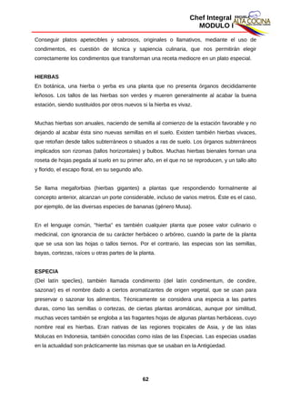 Chef Integral
MODULO I
Conseguir platos apetecibles y sabrosos, originales o llamativos, mediante el uso de
condimentos, es cuestión de técnica y sapiencia culinaria, que nos permitirán elegir
correctamente los condimentos que transforman una receta mediocre en un plato especial.
HIERBAS
En botánica, una hierba o yerba es una planta que no presenta órganos decididamente
leñosos. Los tallos de las hierbas son verdes y mueren generalmente al acabar la buena
estación, siendo sustituidos por otros nuevos si la hierba es vivaz.
Muchas hierbas son anuales, naciendo de semilla al comienzo de la estación favorable y no
dejando al acabar ésta sino nuevas semillas en el suelo. Existen también hierbas vivaces,
que retoñan desde tallos subterráneos o situados a ras de suelo. Los órganos subterráneos
implicados son rizomas (tallos horizontales) y bulbos. Muchas hierbas bienales forman una
roseta de hojas pegada al suelo en su primer año, en el que no se reproducen, y un tallo alto
y florido, el escapo floral, en su segundo año.
Se llama megaforbias (hierbas gigantes) a plantas que respondiendo formalmente al
concepto anterior, alcanzan un porte considerable, incluso de varios metros. Éste es el caso,
por ejemplo, de las diversas especies de bananas (género Musa).
En el lenguaje común, "hierba" es también cualquier planta que posee valor culinario o
medicinal, con ignorancia de su carácter herbáceo o arbóreo, cuando la parte de la planta
que se usa son las hojas o tallos tiernos. Por el contrario, las especias son las semillas,
bayas, cortezas, raíces u otras partes de la planta.
ESPECIA
(Del latín specĭes), también llamada condimento (del latín condimentum, de condire,
sazonar) es el nombre dado a ciertos aromatizantes de origen vegetal, que se usan para
preservar o sazonar los alimentos. Técnicamente se considera una especia a las partes
duras, como las semillas o cortezas, de ciertas plantas aromáticas, aunque por similitud,
muchas veces también se engloba a las fragantes hojas de algunas plantas herbáceas, cuyo
nombre real es hierbas. Eran nativas de las regiones tropicales de Asia, y de las islas
Molucas en Indonesia, también conocidas como islas de las Especias. Las especias usadas
en la actualidad son prácticamente las mismas que se usaban en la Antigüedad.
62
 