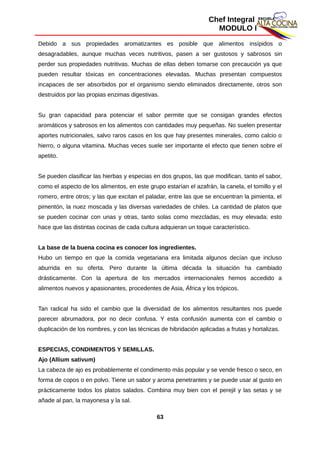 Chef Integral
MODULO I
Debido a sus propiedades aromatizantes es posible que alimentos insípidos o
desagradables, aunque muchas veces nutritivos, pasen a ser gustosos y sabrosos sin
perder sus propiedades nutritivas. Muchas de ellas deben tomarse con precaución ya que
pueden resultar tóxicas en concentraciones elevadas. Muchas presentan compuestos
incapaces de ser absorbidos por el organismo siendo eliminados directamente, otros son
destruidos por las propias enzimas digestivas.
Su gran capacidad para potenciar el sabor permite que se consigan grandes efectos
aromáticos y sabrosos en los alimentos con cantidades muy pequeñas. No suelen presentar
aportes nutricionales, salvo raros casos en los que hay presentes minerales, como calcio o
hierro, o alguna vitamina. Muchas veces suele ser importante el efecto que tienen sobre el
apetito.
Se pueden clasificar las hierbas y especias en dos grupos, las que modifican, tanto el sabor,
como el aspecto de los alimentos, en este grupo estarían el azafrán, la canela, el tomillo y el
romero, entre otros; y las que excitan el paladar, entre las que se encuentran la pimienta, el
pimentón, la nuez moscada y las diversas variedades de chiles. La cantidad de platos que
se pueden cocinar con unas y otras, tanto solas como mezcladas, es muy elevada; esto
hace que las distintas cocinas de cada cultura adquieran un toque característico.
La base de la buena cocina es conocer los ingredientes.
Hubo un tiempo en que la comida vegetariana era limitada algunos decían que incluso
aburrida en su oferta. Pero durante la última década la situación ha cambiado
drásticamente. Con la apertura de los mercados internacionales hemos accedido a
alimentos nuevos y apasionantes, procedentes de Asia, África y los trópicos.
Tan radical ha sido el cambio que la diversidad de los alimentos resultantes nos puede
parecer abrumadora, por no decir confusa. Y esta confusión aumenta con el cambio o
duplicación de los nombres, y con las técnicas de hibridación aplicadas a frutas y hortalizas.
ESPECIAS, CONDIMENTOS Y SEMILLAS.
Ajo (Allium sativum)
La cabeza de ajo es probablemente el condimento más popular y se vende fresco o seco, en
forma de copos o en polvo. Tiene un sabor y aroma penetrantes y se puede usar al gusto en
prácticamente todos los platos salados. Combina muy bien con el perejil y las setas y se
añade al pan, la mayonesa y la sal.
63
 