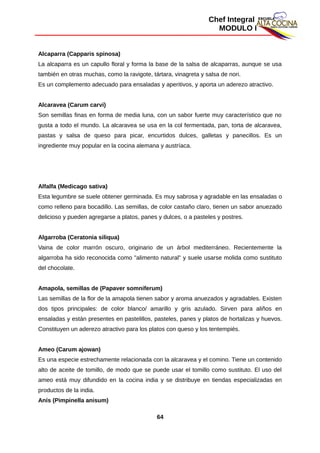 Chef Integral
MODULO I
Alcaparra (Capparis spinosa)
La alcaparra es un capullo floral y forma la base de la salsa de alcaparras, aunque se usa
también en otras muchas, como la ravigote, tártara, vinagreta y salsa de nori.
Es un complemento adecuado para ensaladas y aperitivos, y aporta un aderezo atractivo.
Alcaravea (Carum carvi)
Son semillas finas en forma de media luna, con un sabor fuerte muy característico que no
gusta a todo el mundo. La alcaravea se usa en la col fermentada, pan, torta de alcaravea,
pastas y salsa de queso para picar, encurtidos dulces, galletas y panecillos. Es un
ingrediente muy popular en la cocina alemana y austríaca.
Alfalfa (Medicago sativa)
Esta legumbre se suele obtener germinada. Es muy sabrosa y agradable en las ensaladas o
como relleno para bocadillo. Las semillas, de color castaño claro, tienen un sabor anuezado
delicioso y pueden agregarse a platos, panes y dulces, o a pasteles y postres.
Algarroba (Ceratonia siliqua)
Vaina de color marrón oscuro, originario de un árbol mediterráneo. Recientemente la
algarroba ha sido reconocida como "alimento natural" y suele usarse molida como sustituto
del chocolate.
Amapola, semillas de (Papaver somniferum)
Las semillas de la flor de la amapola tienen sabor y aroma anuezados y agradables. Existen
dos tipos principales: de color blanco/ amarillo y gris azulado. Sirven para aliños en
ensaladas y están presentes en pastelillos, pasteles, panes y platos de hortalizas y huevos.
Constituyen un aderezo atractivo para los platos con queso y los tentempiés.
Ameo (Carum ajowan)
Es una especie estrechamente relacionada con la alcaravea y el comino. Tiene un contenido
alto de aceite de tomillo, de modo que se puede usar el tomillo como sustituto. El uso del
ameo está muy difundido en la cocina india y se distribuye en tiendas especializadas en
productos de la india.
Anís (Pimpinella anisum)
64
 