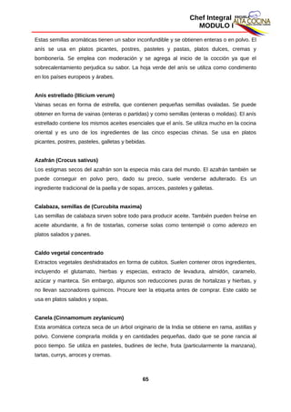Chef Integral
MODULO I
Estas semillas aromáticas tienen un sabor inconfundible y se obtienen enteras o en polvo. El
anís se usa en platos picantes, postres, pasteles y pastas, platos dulces, cremas y
bombonería. Se emplea con moderación y se agrega al inicio de la cocción ya que el
sobrecalentamiento perjudica su sabor. La hoja verde del anís se utiliza como condimento
en los países europeos y árabes.
Anís estrellado (IIIicium verum)
Vainas secas en forma de estrella, que contienen pequeñas semillas ovaladas. Se puede
obtener en forma de vainas (enteras o partidas) y como semillas (enteras o molidas). El anís
estrellado contiene los mismos aceites esenciales que el anís. Se utiliza mucho en la cocina
oriental y es uno de los ingredientes de las cinco especias chinas. Se usa en platos
picantes, postres, pasteles, galletas y bebidas.
Azafrán (Crocus sativus)
Los estigmas secos del azafrán son la especia más cara del mundo. El azafrán también se
puede conseguir en polvo pero, dado su precio, suele venderse adulterado. Es un
ingrediente tradicional de la paella y de sopas, arroces, pasteles y galletas.
Calabaza, semillas de (Curcubita maxima)
Las semillas de calabaza sirven sobre todo para producir aceite. También pueden freírse en
aceite abundante, a fin de tostarlas, comerse solas como tentempié o como aderezo en
platos salados y panes.
Caldo vegetal concentrado
Extractos vegetales deshidratados en forma de cubitos. Suelen contener otros ingredientes,
incluyendo el glutamato, hierbas y especias, extracto de levadura, almidón, caramelo,
azúcar y manteca. Sin embargo, algunos son reducciones puras de hortalizas y hierbas, y
no llevan sazonadores químicos. Procure leer la etiqueta antes de comprar. Este caldo se
usa en platos salados y sopas.
Canela (Cinnamomum zeylanicum)
Esta aromática corteza seca de un árbol originario de la India se obtiene en rama, astillas y
polvo. Conviene comprarla molida y en cantidades pequeñas, dado que se pone rancia al
poco tiempo. Se utiliza en pasteles, budines de leche, fruta (particularmente la manzana),
tartas, currys, arroces y cremas.
65
 