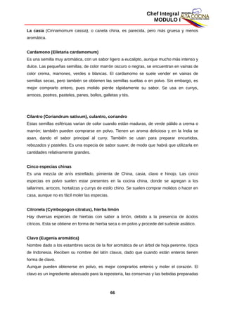Chef Integral
MODULO I
La casia (Cinnamomum cassia), o canela china, es parecida, pero más gruesa y menos
aromática.
Cardamono (Elletaria cardamomum)
Es una semilla muy aromática, con un sabor ligero a eucalipto, aunque mucho más intenso y
dulce. Las pequeñas semillas, de color marrón oscuro o negras, se encuentran en vainas de
color crema, marrones, verdes o blancas. El cardamomo se suele vender en vainas de
semillas secas, pero también se obtienen las semillas sueltas o en polvo. Sin embargo, es
mejor comprarlo entero, pues molido pierde rápidamente su sabor. Se usa en currys,
arroces, postres, pasteles, panes, bollos, galletas y tés.
Cilantro (Coriandrum sativum), culantro, coriandro
Estas semillas esféricas varían de color cuando están maduras, de verde pálido a crema o
marrón; también pueden comprarse en polvo. Tienen un aroma delicioso y en la India se
asan, dando el sabor principal al curry. También se usan para preparar encurtidos,
rebozados y pasteles. Es una especia de sabor suave; de modo que habrá que utilizarla en
cantidades relativamente grandes.
Cinco especias chinas
Es una mezcla de anís estrellado, pimienta de China, casia, clavo e hinojo. Las cinco
especias en polvo suelen estar presentes en la cocina china, donde se agregan a los
tallarines, arroces, hortalizas y currys de estilo chino. Se suelen comprar molidos o hacer en
casa, aunque no es fácil moler las especias.
Citronela (Cymbopogon citratus), hierba limón
Hay diversas especies de hierbas con sabor a limón, debido a la presencia de ácidos
cítricos. Esta se obtiene en forma de hierba seca o en polvo y procede del sudeste asiático.
Clavo (Eugenia aromática)
Nombre dado a los estambres secos de la flor aromática de un árbol de hoja perenne, típica
de Indonesia. Reciben su nombre del latín clavus, dado que cuando están enteros tienen
forma de clavo.
Aunque pueden obtenerse en polvo, es mejor comprarlos enteros y moler el corazón. El
clavo es un ingrediente adecuado para la repostería, las conservas y las bebidas preparadas
66
 