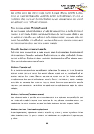 Chef Integral
MODULO I
Las semillas son de dos colores: negras (marrón, B. nigra) o blancas (amarillo, B. alba),
siendo las negras las más picantes. Las semillas también pueden conseguirse en polvo. La
mostaza se utiliza en una gran diversidad de platos: currys y salsas para picar, para untar el
pan, platos con queso y aliños para ensaladas.
Nuez moscada y macís (Myristica fragrans)
La nuez moscada es la semilla seca de un árbol de hoja perenne de la familia del mirto; el
macís es la piel reticular de color escarlata que la recubre. La nuez moscada rallada se usa
en pasteles, cremas dulces y en budines de leche, sopas cremosas y conservas, platos con
queso, fruta estofada y vino caldeado en especias. Ambos pueden obtenerse molidos, pero
es mejor comprarlos enteros para lograr un sabor exquisito.
Pimentón (Capsicum tetragonum), paprika
Polvo rojo fuerte procedente de la pulpa seca en polvo de diversos tipos de pimientos del
género capsicum. Hay dulces y picantes. Tradicionalmente, se utiliza en el gulash húngaro,
aunque también es delicioso en platos con queso, salsas para picar, aliños, salsas y sopas.
Sirve como atractivo aderezo para huevos.
Pimienta (Piper nigrum)
Es la pimienta negra corriente que utilizamos en la mesa. Se obtiene en forma de granos
enteros verdes, negros o blanco. Los granos o bayas verdes, una vez secados al sol, se
vuelven negros. Los granos blancos son granos verdes que se han dejado madurar
completamente. Los granos verdes tienen un sabor fresco y penetrante, y suelen venderse
encurtidos en salmuera. Las pimientas negra y blanca tienen un gusto parecido, pero la
negra es más penetrante. La pimienta se puede usar en prácticamente todos los platos
salados.
Pimienta de Cayena (Capsicum annum)
Las vainas secas de la guindilla producen esta especia acre y picante, aunque el polvo que
se comercializa suele incorporar otras especias. Es muy picante y conviene usarlo con
moderación. Se utiliza en salsas, sopas o estofados. Combina bien con el queso cocido.
Pimienta de China (Zanthoxyllum piperitum)
Estas bayas secas y rojas tienen un sabor aromático y picante, y son un ingrediente de las
cinco especias chinas. Su gusto a pimienta las convierte en un complemento rico para sopas
y salsas.
69
 