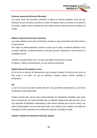Chef Integral
MODULO I
Pimienta Jamaicana (Pimenta officinalis)
Las bayas secas del pimentero combinan el sabor de diversas especias, entre las que
destacan la nuez moscada, la canela y el clavo. Se obtiene entera o en polvo, y se utiliza en
encurtidos, salsas, arroces, pasteles de fruta, tartas de fruta, budines de leche y budines de
ciruela.
Rábano rusticano (Armoracia rusticana)
Las raíces ralladas sirven como condimento, aunque su sabor penetrante está sobre todo en
la capa exterior.
Este sabor se pierde totalmente cuando se cocina; por lo tanto, no debería utilizarse nunca
en platos calientes. El rábano picante se usa para sazonar mayonesas o como aderezo en
ensaladas frescas.
También se puede obtener seco. En este caso debe reconstituirse con agua.
El wasabi, o rábano picante japonés, es una variante más picante.
Regaliz (Glycyrrhiza glabra), orozuz
Es la raíz de un arbusto de hoja perenne, que se puede comprar en forma de raíz seca, en
tiras secas o en polvo. Se usa en refrescos, helados, dulces, postres, pasteles y
bombonería.
Sal
La sal es el cloruro de sodio extraído del mar o de yacimientos subterráneos y uno de los
condimentos más tradicionales.
Existen muchos tipos: sal de mesa (comercializada con ingredientes añadidos, para evitar
que se endurezca); sal marina (cristales que se obtienen evaporando agua de mar); sal de
roca (procede de depósitos subterráneos y está menos refinada que la sal de mesa). Las
sales condimentadas, como las que tienen yodo, ajo, cebolla y apio, también son fáciles de
conseguir. En años recientes se ha creado otra variante, la sal baja en sodio.
Sésamo, semillas de (Sesamum indicum), ajonjolí
70
 