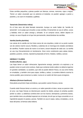 Chef Integral
MODULO I
Estas semillas pequeñas y planas pueden ser blancas, cremas, marrones, rojas o negras.
Tienen un sabor anuezado que se potencia al tostarlas; se pueden agregar a panes y
pasteles, y se usan en ensaladas y galletas.
Tamarindo (Tamarindus indica)
Es el fruto seco del árbol llamado tamarindo. Aunque se suele hablar de "semilla de
tamarindo", es la pulpa que envuelve a esas semillas. El tamarindo se usa en aliños, currys
y bebidas; tiene un sabor amargo y afrutado. Si se compran secos, deben dejarse en
remojo; se usa el líquido en el que han permanecido, desechándose las semillas.
Vainilla (Vanilla planifolia)
Las vainas de la vainilla son los frutos secos de una orquídea y están en su punto cuando
son de colores marrón oscuro, flexibles y cubiertas de un merengue de cristales aromáticos
de vainillina. Pueden usarse de nuevo si se lavan y secan después de cada uso. La vainilla
se usa muy frecuentemente en bombonería. Sirve como condimento para salsas dulces,
pasteles y postres, cremas, repostería preparada al horno, helados, natillas y azúcar.
HIERBAS Y FLORES
Acedera (Rumex, spp.)
Las hojas tienen un sabor refrescante, ligeramente amargo, parecido a la espinaca y se
pueden comer en puré como verdura. Dado que contienen ácido oxálico no debería ingerirse
en grandes cantidades. La acedera, que sólo se puede obtener fresca, se usa como hierba
en ensaladas, y también sirve para sopas, tortillas y salsas. La acedera debería cocerse lo
menos posible, para conservar su sabor; nunca en un sartén de hierro pues ennegrece.
Albahaca (Ocimum basilicum)
Esta planta anual tiene hojas aromáticas, que pueden usarse frescas y secas.
Cuando están frescas tienen un aroma y un sabor parecido al clavo; secas se parecen más
al curry. Las hojas frescas se desmenuzan usando los dedos, porque al cortarlas pueden
perder su sabor. La albahaca combina bien con los huevos, berenjenas y pimientos dulces,
pero también tiene una afinidad especial con el tomate; de ahí que se haya convertido en un
ingrediente popular en pastas y pizzas. También se usa en sopas, salsa y ensaladas, y es la
base del pesto, la famosa salsa italiana.
71
 