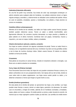 Chef Integral
MODULO I
Caléndula (Calendula officinalis)
Es una flor de jardín muy conocida. Sus brotes de color rojo anaranjado constituyen un
adorno atractivo para cualquier plato de hortalizas. Los pétalos exteriores tienen un ligero
regusto amargo y aromático, y anteriormente se utilizaban como sustituto del azafrán. Ahora
se usan en pasteles, ensaladas, quesos y mantequillas. Los pétalos y hojas jóvenes se
comen en ensaladas.
Cebollino (Allium schoenoprasum)
Miembro de la familia de las cebollas, sus tallos con hojas suelen usarse frescos (aunque
también pueden obtenerse secos). Tienen un sabor a cebolla inconfundible, pero
ligeramente diferente. No conviene cocerlos demasiado: es mejor picarlos y añadirlos al
plato caliente en el último momento. Combinan bien con papas, remolachas, huevos y
requesón, y se usan en sopas, tortillas, salsas y ensaladas.
Cilantro (Coriandrum sativum), culantro, coriandro
Sus hojas se suelen confundir con algunas variedades de perejil. Tienen un sabor fresco a
naranja y son un ingrediente esencial del curry. Combinan muy bien con las guindillas verdes
y son la base de muchos chutneys indios. Deben usarse frescas. El cilantro se obtiene
también en forma de semilla.
Crisantemo
Esta planta se encuentra en varias formas, incluido el crisantemo silvestre o shungiku. Las
flores son un adorno atractivo en ensaladas.
Curry, hojas de (Chalcas koenigii)
Poco frecuentes fuera de la India, las hojas de curry pueden comprarse frescas o secas y no
deben confundirse con el curry propiamente dicho. Son típicas del sur de la India, donde se
usan sobre todo en platos vegetarianos. Las hojas secas suelen perder su sabor, y no
deberían comprarse a menos que tengan un gusto fuerte a curry.
Eneldo (Anethum graveolens)
De esta planta de la familia del perejil, se aprovechan las hojas y las semillas. Las hojas
pueden estar frescas o secas y tienen un sabor ligero, parecido a la alcaravea. Se suelen
usar en encurtidos y vinagre de eneldo, además de en hortalizas cocinadas y ensaladas,
sopas, platos con huevo y salsas. El eneldo pierde su aroma y sabor durante la cocción, de
manera que es mejor agregarlo cuando el plato ya está listo. Las semillas de eneldo tienen
72
 