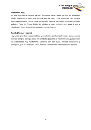 Chef Integral
MODULO I
Rosa (Rosa, spp.)
No tiene importancia culinaria, excepto en Oriente Medio, donde se usan los aromáticos
pétalos machacados como base para el agua de rosas. Esta se emplea para sazonar
muchos platos dulces y (junto con el escaramujo) preparar mermelada de pétalos de rosa y
sorbetes. Fuera de Oriente Medio, los pétalos se usan en licores con sabor a rosa y,
cristalizados, como elemento decorativo en muchos postres.
Tomillo (Thymus vulgaris)
Hay varios tipos. Sus hojas aromáticas y penetrantes son buenas frescas o secas, aunque
es mejor comprar las hojas secas en cantidades pequeñas e irlas renovando, pues pierden
sus propiedades muy rápidamente. Combina bien con papas, tomates, calabacines y
berenjenas, y se usa en sopas, salsas, rellenos y en ramilletes de hierbas como aderezo.
75
 