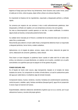 Chef Integral
MODULO I
bajamos el fuego para que hierva muy lentamente, hervir durante unas cuatro horas, pasar
el caldo por el chino, retirar la grasa, dejar enfriar y llevar a la cámara frigorífica.
Es importante la limpieza de los ingredientes, espumado y desgrasado perfecto y enfriado
rápido.
Se conserva por espacio de una semana ó más si está suficientemente gelatinoso, bien
desgrasado y enfriado con rapidez y en una temperatura cercana a los cero grados.
Se nota su descomposición cuando aparece un mal olor, o sabor acidificado. Si existiera
alguna duda se levanta y comprueba posteriormente éste.
Su calidad viene marcada por el frescor y cantidad de los productos base que marcarán su
sabor fino y condensado.
Resumiendo para obtener un buen caldo limpio y transparente debemos hacer un espumado
y desgrasé perfectos, hervor lento y colado cuidadoso.
Aplicaciones, en el mojado de platos, arroces, sopas, entre otros; obtención de glasé de
carne, elaboración de consomé, gelatinas y salsa velouté.
Para hacer un buen desgrasé, lo podemos hacer cuando el caldo esté frío el sebo sube
arriba y se endurece y se quita fácilmente, en caliente con el cacillo, y también con un paño
acercándolo a la superficie para que se peguen en él las gotitas de grasa.
FONDO OSCURO. RES
Es el líquido de fuerte color oscuro, algo transparente, basado en el empleo de restos
tostados de carnes. Su composición es similar al fondo blanco, al cual le sustituiremos parte
del agua por caldo blanco, le añadimos algo de tomate troceado.
Composición básica, huesos, tendones, recortes; hortalizas de condimentación (zanahorias,
verde de puerro, cebollas, apio), hierbas aromáticas (bouquet garní), agua fría en proporción
5 veces mayor al volumen de huesos.
Especificidades, deberían elaborarse atendiendo al género que se va a cocinar, por lo que
utilizaremos huesos y recortes del propio género.
77
 