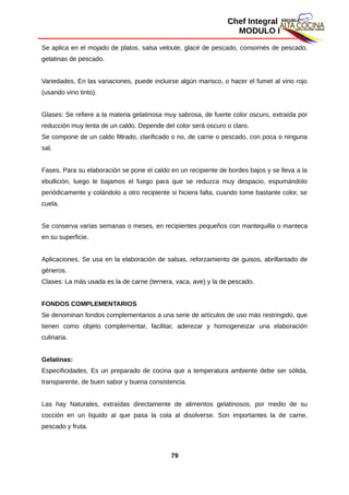 Chef Integral
MODULO I
Se aplica en el mojado de platos, salsa veloute, glacé de pescado, consomés de pescado,
gelatinas de pescado.
Variedades, En las variaciones, puede incluirse algún marisco, o hacer el fumet al vino rojo
(usando vino tinto).
Glases: Se refiere a la materia gelatinosa muy sabrosa, de fuerte color oscuro, extraída por
reducción muy lenta de un caldo. Depende del color será oscuro o claro.
Se compone de un caldo filtrado, clarificado o no, de carne o pescado, con poca o ninguna
sal.
Fases, Para su elaboración se pone el caldo en un recipiente de bordes bajos y se lleva a la
ebullición, luego le bajamos el fuego para que se reduzca muy despacio, espumándolo
periódicamente y colándolo a otro recipiente si hiciera falta, cuando tome bastante color, se
cuela.
Se conserva varias semanas o meses, en recipientes pequeños con mantequilla o manteca
en su superficie.
Aplicaciones, Se usa en la elaboración de salsas, reforzamiento de guisos, abrillantado de
géneros.
Clases: La más usada es la de carne (ternera, vaca, ave) y la de pescado.
FONDOS COMPLEMENTARIOS
Se denominan fondos complementarios a una serie de artículos de uso más restringido, que
tienen como objeto complementar, facilitar, aderezar y homogeneizar una elaboración
culinaria.
Gelatinas:
Especificidades, Es un preparado de cocina que a temperatura ambiente debe ser sólida,
transparente, de buen sabor y buena consistencia.
Las hay Naturales, extraídas directamente de alimentos gelatinosos, por medio de su
cocción en un líquido al que pasa la cola al disolverse. Son importantes la de carne,
pescado y fruta.
79
 