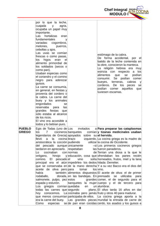 Chef Integral
MODULO I
por lo que la leche,
cuajada y agria,
ocupaba un papel muy
importante.
Las hortalizas eran
fundamentales y
variadas: cogombros,
melones, puerros,
cebollas y ajos.
Las uvas se comían
frescas o como pasas,
los higos eran el
alimento primordial de
los soldados (secos o
como pan).
Usaban especias como
el coriandro y el comino
negro para aderezar
guisos.
La carne se consumía,
en general, en fiestas y
provenía del cordero o
la cabra. La carne del
buey y los animales
engordados se
reservaba para las
grandes fiestas que
sólo estaba al alcance
de los ricos.
El vino era accesible a
todos y lo bebían puro.
estómago de la cabra.
De forma accidental, por el
batido de la leche contenida en
la obre, conocieron la manteca.
La religión hebrea era muy
estricta con respecto a los
alimentos que se podían
consumir. Se podían comer
bueyes, terneras, cabras y
corderos. De los peces se
podían comer aquellos que
tuviesen escamas.
PUEBLO
GRIEGO
Egis de Todas (uno de
los 7 cocineros
legendarios de Grecia)
llevó a la cocina
aristocrática la cocción
del pescado aunque
tardaron en apreciarlo.
Lo cocinaban con
orégano, hinojo y
comino. El pescado
principal era el atún
que se conservaba en
aceite de oliva pero
había también:
rodaballo, dorada,
salmonete, pulpo, pez
espada y esturión.
Los griegos comían
todas las carnes que
hoy conocemos. La
que menos consumían
era la carne del buey.
Como especias se
Los invitados a
banquetes comían
apoyados sobre su
brazo izquierdo,
pudiendo utilizar
únicamente –si
respetaban las
normas de
educación, cosa que
el vino solía
impedirles- los dedos
de la mano derecha
para tomar los
alimentos dispuestos
en las bandejas. En
estos grandes
banquetes la mujer
quedaba en un
segundo plano,
cocinaba pero jamás
participaba de ellos.
Las grandes piezas
de pan eran cocidas
Para preparar las cataplasmas
y tizanas medicinales usaban
el hervido.
La cocina griega es la madre de
la cocina de Occidente.
Los primeros cocineros griegos
fueron panaderos.
Tenían una diosa a la que le
ofrendaban los panes recién
horneados, frutos, miel y la lana
hilada: Deméter.
Y a su vez Bacco era el dios del
vino.
El aceite de oliva: el de primer
prensado se utilizaba para
comer, el de segundo para el
cuerpo y el de tercero para
alumbrar.
El olivo tarda 16 años en dar
fruto y otros 40 para madurar.
La cocina griega aporta a la
mundial la entrada de carne de
cerdo, los asados y los guisos a
8
 