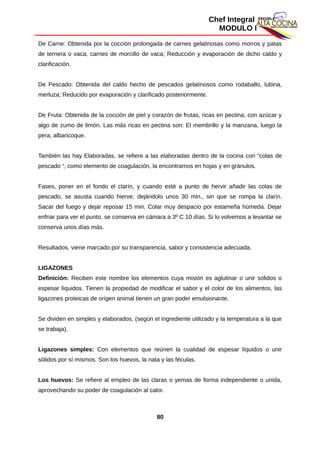 Chef Integral
MODULO I
De Carne: Obtenida por la cocción prolongada de carnes gelatinosas como morros y patas
de ternera o vaca, carnes de morcillo de vaca; Reducción y evaporación de dicho caldo y
clarificación.
De Pescado: Obtenida del caldo hecho de pescados gelatinosos como rodaballo, lubina,
merluza; Reducido por evaporación y clarificado posteriormente.
De Fruta: Obtenida de la cocción de piel y corazón de frutas, ricas en pectina, con azúcar y
algo de zumo de limón. Las más ricas en pectina son: El membrillo y la manzana, luego la
pera, albaricoque.
También las hay Elaboradas, se refiere a las elaboradas dentro de la cocina con “colas de
pescado “, como elemento de coagulación, la encontramos en hojas y en gránulos.
Fases, poner en el fondo el clarín, y cuando esté a punto de hervir añadir las colas de
pescado, se asusta cuando hierve, dejándolo unos 30 min., sin que se rompa la clarín.
Sacar del fuego y dejar reposar 15 min. Colar muy despacio por estameña húmeda. Dejar
enfriar para ver el punto, se conserva en cámara a 3º C 10 días. Si lo volvemos a levantar se
conserva unos días más.
Resultados, viene marcado por su transparencia, sabor y consistencia adecuada.
LIGAZONES
Definición: Reciben este nombre los elementos cuya misión es aglutinar o unir sólidos o
espesar líquidos. Tienen la propiedad de modificar el sabor y el color de los alimentos, las
ligazones proteicas de origen animal tienen un gran poder emulsionante.
Se dividen en simples y elaborados, (según el ingrediente utilizado y la temperatura a la que
se trabaja).
Ligazones simples: Con elementos que reúnen la cualidad de espesar líquidos o unir
sólidos por sí mismos. Son los huevos, la nata y las féculas.
Los huevos: Se refiere al empleo de las claras o yemas de forma independiente o unida,
aprovechando su poder de coagulación al calor.
80
 