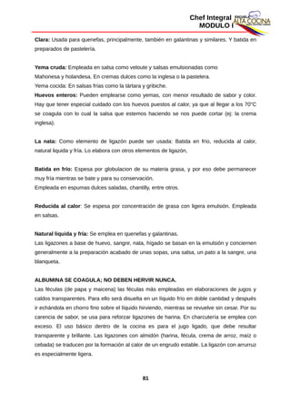Chef Integral
MODULO I
Clara: Usada para quenefas, principalmente, también en galantinas y similares. Y batida en
preparados de pastelería.
Yema cruda: Empleada en salsa como veloute y salsas emulsionadas como
Mahonesa y holandesa. En cremas dulces como la inglesa o la pastelera.
Yema cocida: En salsas frías como la tártara y gribiche.
Huevos enteros: Pueden emplearse como yemas, con menor resultado de sabor y color.
Hay que tener especial cuidado con los huevos puestos al calor, ya que al llegar a los 70"C
se coagula con lo cual la salsa que estemos haciendo se nos puede cortar (ej: la crema
inglesa).
La nata: Como elemento de ligazón puede ser usada: Batida en frío, reducida al calor,
natural liquida y fría. Lo elabora con otros elementos de ligazón,
Batida en frío: Espesa por globulacion de su materia grasa, y por eso debe permanecer
muy fría mientras se bate y para su conservación.
Empleada en espumas dulces saladas, chantilly, entre otros.
Reducida al calor: Se espesa por concentración de grasa con ligera emulsión. Empleada
en salsas.
Natural liquida y fría: Se emplea en quenefas y galantinas.
Las ligazones a base de huevo, sangre, nata, hígado se basan en la emulsión y conciernen
generalmente a la preparación acabado de unas sopas, una salsa, un pato a la sangre, una
blanqueta.
ALBUMINA SE COAGULA; NO DEBEN HERVIR NUNCA.
Las féculas (de papa y maicena) las féculas más empleadas en elaboraciones de jugos y
caldos transparentes. Para ello será disuelta en un líquido frío en doble cantidad y después
ir echándola en chorro fino sobre el líquido hirviendo, mientras se revuelve sin cesar. Por su
carencia de sabor, se usa para reforzar ligazones de harina. En charcutería se emplea con
exceso. El uso básico dentro de la cocina es para el jugo ligado, que debe resultar
transparente y brillante. Las ligazones con almidón (harina, fécula, crema de arroz, maíz o
cebada) se traducen por la formación al calor de un engrudo estable. La ligazón con arrurruz
es especialmente ligera.
81
 