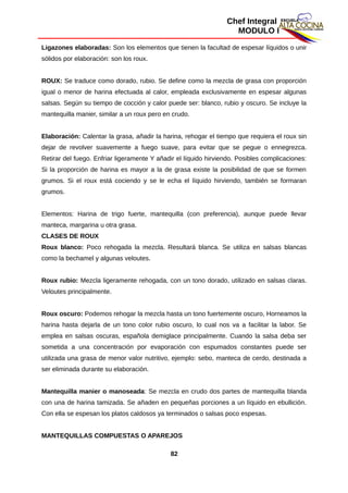 Chef Integral
MODULO I
Ligazones elaboradas: Son los elementos que tienen la facultad de espesar líquidos o unir
sólidos por elaboración: son los roux.
ROUX: Se traduce como dorado, rubio. Se define como la mezcla de grasa con proporción
igual o menor de harina efectuada al calor, empleada exclusivamente en espesar algunas
salsas. Según su tiempo de cocción y calor puede ser: blanco, rubio y oscuro. Se incluye la
mantequilla manier, similar a un roux pero en crudo.
Elaboración: Calentar la grasa, añadir la harina, rehogar el tiempo que requiera el roux sin
dejar de revolver suavemente a fuego suave, para evitar que se pegue o ennegrezca.
Retirar del fuego. Enfriar ligeramente Y añadir el líquido hirviendo. Posibles complicaciones:
Si la proporción de harina es mayor a la de grasa existe la posibilidad de que se formen
grumos. Si el roux está cociendo y se le echa el líquido hirviendo, también se formaran
grumos.
Elementos: Harina de trigo fuerte, mantequilla (con preferencia), aunque puede llevar
manteca, margarina u otra grasa.
CLASES DE ROUX
Roux blanco: Poco rehogada la mezcla. Resultará blanca. Se utiliza en salsas blancas
como la bechamel y algunas veloutes.
Roux rubio: Mezcla ligeramente rehogada, con un tono dorado, utilizado en salsas claras.
Veloutes principalmente.
Roux oscuro: Podemos rehogar la mezcla hasta un tono fuertemente oscuro, Horneamos la
harina hasta dejarla de un tono color rubio oscuro, lo cual nos va a facilitar la labor. Se
emplea en salsas oscuras, española demiglace principalmente. Cuando la salsa deba ser
sometida a una concentración por evaporación con espumados constantes puede ser
utilizada una grasa de menor valor nutritivo, ejemplo: sebo, manteca de cerdo, destinada a
ser eliminada durante su elaboración.
Mantequilla manier o manoseada: Se mezcla en crudo dos partes de mantequilla blanda
con una de harina tamizada. Se añaden en pequeñas porciones a un líquido en ebullición.
Con ella se espesan los platos caldosos ya terminados o salsas poco espesas.
MANTEQUILLAS COMPUESTAS O APAREJOS
82
 