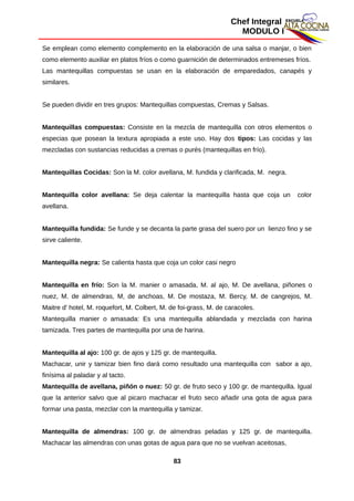 Chef Integral
MODULO I
Se emplean como elemento complemento en la elaboración de una salsa o manjar, o bien
como elemento auxiliar en platos fríos o como guarnición de determinados entremeses fríos.
Las mantequillas compuestas se usan en la elaboración de emparedados, canapés y
similares.
Se pueden dividir en tres grupos: Mantequillas compuestas, Cremas y Salsas.
Mantequillas compuestas: Consiste en la mezcla de mantequilla con otros elementos o
especias que posean la textura apropiada a este uso. Hay dos tipos: Las cocidas y las
mezcladas con sustancias reducidas a cremas o purés (mantequillas en frío).
Mantequillas Cocidas: Son la M. color avellana, M. fundida y clarificada, M. negra.
Mantequilla color avellana: Se deja calentar la mantequilla hasta que coja un color
avellana.
Mantequilla fundida: Se funde y se decanta la parte grasa del suero por un lienzo fino y se
sirve caliente.
Mantequilla negra: Se calienta hasta que coja un color casi negro
Mantequilla en frío: Son la M. manier o amasada, M. al ajo, M. De avellana, piñones o
nuez, M. de almendras, M, de anchoas, M. De mostaza, M. Bercy, M. de cangrejos, M.
Maitre d' hotel, M. roquefort, M. Colbert, M. de foi-grass, M. de caracoles.
Mantequilla manier o amasada: Es una mantequilla ablandada y mezclada con harina
tamizada. Tres partes de mantequilla por una de harina.
Mantequilla al ajo: 100 gr. de ajos y 125 gr. de mantequilla.
Machacar, unir y tamizar bien fino dará como resultado una mantequilla con sabor a ajo,
finísima al paladar y al tacto.
Mantequilla de avellana, piñón o nuez: 50 gr. de fruto seco y 100 gr. de mantequilla. Igual
que la anterior salvo que al picaro machacar el fruto seco añadir una gota de agua para
formar una pasta, mezclar con la mantequilla y tamizar.
Mantequilla de almendras: 100 gr. de almendras peladas y 125 gr. de mantequilla.
Machacar las almendras con unas gotas de agua para que no se vuelvan aceitosas,
83
 