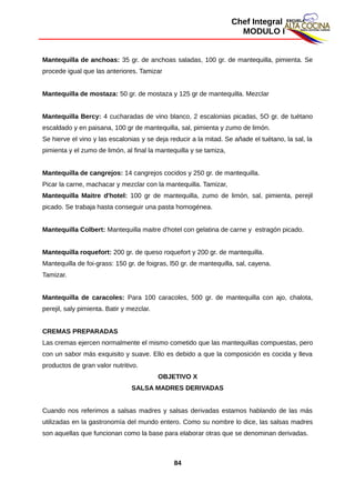 Chef Integral
MODULO I
Mantequilla de anchoas: 35 gr. de anchoas saladas, 100 gr. de mantequilla, pimienta. Se
procede igual que las anteriores. Tamizar
Mantequilla de mostaza: 50 gr. de mostaza y 125 gr de mantequilla. Mezclar
Mantequilla Bercy: 4 cucharadas de vino blanco, 2 escalonias picadas, 5O gr. de tuétano
escaldado y en paisana, 100 gr de mantequilla, sal, pimienta y zumo de limón.
Se hierve el vino y las escalonias y se deja reducir a la mitad. Se añade el tuétano, la sal, la
pimienta y el zumo de limón, al final la mantequilla y se tamiza,
Mantequilla de cangrejos: 14 cangrejos cocidos y 250 gr. de mantequilla.
Picar la carne, machacar y mezclar con la mantequilla. Tamizar,
Mantequilla Maitre d'hotel: 100 gr de mantequilla, zumo de limón, sal, pimienta, perejil
picado. Se trabaja hasta conseguir una pasta homogénea.
Mantequilla Colbert: Mantequilla maitre d'hotel con gelatina de carne y estragón picado.
Mantequilla roquefort: 200 gr. de queso roquefort y 200 gr. de mantequilla.
Mantequilla de foi-grass: 150 gr. de foigras, l50 gr. de mantequilla, sal, cayena.
Tamizar.
Mantequilla de caracoles: Para 100 caracoles, 500 gr. de mantequilla con ajo, chalota,
perejil, saly pimienta. Batir y mezclar.
CREMAS PREPARADAS
Las cremas ejercen normalmente el mismo cometido que las mantequillas compuestas, pero
con un sabor más exquisito y suave. Ello es debido a que la composición es cocida y lleva
productos de gran valor nutritivo.
OBJETIVO X
SALSA MADRES DERIVADAS
Cuando nos referimos a salsas madres y salsas derivadas estamos hablando de las más
utilizadas en la gastronomía del mundo entero. Como su nombre lo dice, las salsas madres
son aquellas que funcionan como la base para elaborar otras que se denominan derivadas.
84
 