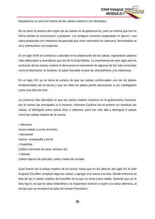 Chef Integral
MODULO I
Repasemos un poco la historia de las salsas madres y sus derivados.
No se tiene la certeza del origen de las salsas en la gastronomía, pero se estima que fue en
Roma donde se comenzaron a preparar. Los antiguos romanos preparaban el ‘garum’, una
salsa preparada con intestinos de pescado que eran marinados en salmuera, fermentados al
sol y aderezados con especias.
En el siglo XVIII se comienza a ahondar en la elaboración de las salsas, lográndose sabores
más elaborados y aromáticos que los de la Edad Media. La importancia de este siglo para la
evolución de las salsas madres lo demuestra el nacimiento de algunas de las más conocidas
como la Béchamel, la Soubise, la salsa Douxelle a base de champiñones y la mahonesa.
En el siglo XIX ya se tenía la certeza de que las salsas conformaban uno de los pilares
fundamentales de la cocina y que sin ellas los platos jamás alcanzarían a ser catalogados
como una obra de arte.
La creencia más difundida es que las salsas madres nacieron en la gastronomía francesa,
por lo menos las principales si lo hicieron. Antonine Carême fue el primero en clasificar las
salsas, el distinguió entre salsas frías y calientes; pero fue más allá y distinguió 4 salsas
como las salsas madres de la cocina:
• Alemana
Huevo batido y zumo de limón.
• Bechamel
Harina, mantequilla y leche
• Española
Caldos marrones de vaca, ternera, etc.
• Velouté
Caldos ligeros de pescado, pollo y hasta de venado.
Esas fueron las 4 salsas madres de la cocina, hasta que en los albores del siglo XX el chef
Auguste Escoffier remplazó algunas salsas y agregó una nueva a la lista. Desde entonces la
lista de las 5 salsas madres de Escoffier es la que se toma como válida. Notarás que en la
lista hay 6, es que la salsa holandesa y la mayonesa vinieron a suplir a la salsa alemana, al
tiempo que se incorporó la salsa de tomate Pomodoro.
85
 