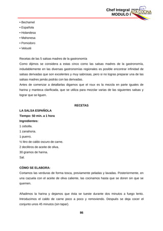 Chef Integral
MODULO I
• Bechamel
• Española
• Holandesa
• Mahonesa
• Pomodoro
• Velouté
Recetas de las 5 salsas madres de la gastronomía
Como dijimos se considera a estas cinco como las salsas madres de la gastronomía,
indudablemente en las diversas gastronomías regionales es posible encontrar infinidad de
salsas derivadas que son excelentes y muy sabrosas, pero si no logras preparar una de las
salsas madres jamás podrás con las derivadas.
Antes de comenzar a detallarlas digamos que el roux es la mezcla en parte iguales de
harina y manteca clarificada, que se utiliza para mezclar varias de las siguientes salsas y
lograr que se liguen.
RECETAS
LA SALSA ESPAÑOLA
Tiempo: 50 min. a 1 hora
Ingredientes:
1 cebolla.
1 zanahoria.
1 puerro.
½ litro de caldo oscuro de carne.
2 decilitros de aceite de oliva.
30 gramos de harina.
Sal.
CÓMO SE ELABORA:
Cortamos las verduras de forma tosca, previamente peladas y lavadas. Posteriormente, en
una cazuela con el aceite de oliva caliente, las cocinamos hasta que se doren sin que se
quemen.
Añadimos la harina y dejamos que ésta se tueste durante dos minutos a fuego lento.
Introducimos el caldo de carne poco a poco y removiendo. Después se deja cocer el
conjunto unos 45 minutos (sin tapar).
86
 