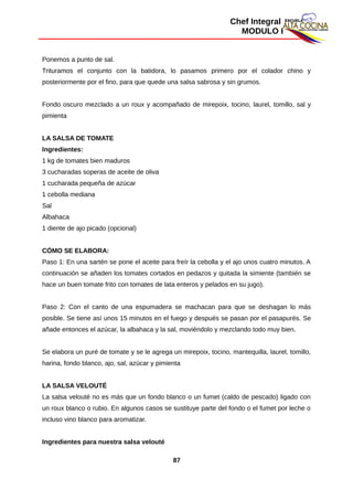 Chef Integral
MODULO I
Ponemos a punto de sal.
Trituramos el conjunto con la batidora, lo pasamos primero por el colador chino y
posteriormente por el fino, para que quede una salsa sabrosa y sin grumos.
Fondo oscuro mezclado a un roux y acompañado de mirepoix, tocino, laurel, tomillo, sal y
pimienta
LA SALSA DE TOMATE
Ingredientes:
1 kg de tomates bien maduros
3 cucharadas soperas de aceite de oliva
1 cucharada pequeña de azúcar
1 cebolla mediana
Sal
Albahaca
1 diente de ajo picado (opcional)
CÓMO SE ELABORA:
Paso 1: En una sartén se pone el aceite para freír la cebolla y el ajo unos cuatro minutos. A
continuación se añaden los tomates cortados en pedazos y quitada la simiente (también se
hace un buen tomate frito con tomates de lata enteros y pelados en su jugo).
Paso 2: Con el canto de una espumadera se machacan para que se deshagan lo más
posible. Se tiene así unos 15 minutos en el fuego y después se pasan por el pasapurés. Se
añade entonces el azúcar, la albahaca y la sal, moviéndolo y mezclando todo muy bien.
Se elabora un puré de tomate y se le agrega un mirepoix, tocino, mantequilla, laurel, tomillo,
harina, fondo blanco, ajo, sal, azúcar y pimienta
LA SALSA VELOUTÉ
La salsa velouté no es más que un fondo blanco o un fumet (caldo de pescado) ligado con
un roux blanco o rubio. En algunos casos se sustituye parte del fondo o el fumet por leche o
incluso vino blanco para aromatizar.
Ingredientes para nuestra salsa velouté
87
 