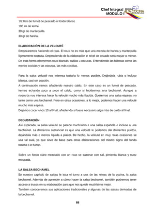 Chef Integral
MODULO I
1/2 litro de fumet de pescado o fondo blanco
100 ml de leche
30 gr de mantequilla
30 gr de harina.
ELABORACIÓN DE LA VELOUTÉ
Empezaremos haciendo el roux. El roux no es más que una mezcla de harina y mantequilla
ligeramente tostada. Dependiendo de la elaboración el nivel de tostado será mayor o menor.
De esta forma obtenemos roux blancas, rubias u oscuras. Entendiendo las blancas como las
menos cocidas y las oscuras, las más cocidas.
Para la salsa velouté nos interesa tostarla lo menos posible. Dejándola rubia o incluso
blanca, casi sin cocción.
A continuación vamos añadiendo nuestro caldo. En este caso es un fumet de pescado,
iremos echando poco a poco el caldo, como si hiciésemos una bechamel. Aunque a
nosotros nos interesa hacer la velouté mucho más líquida. Queremos una salsa espesa, no
tanto como una bechamel. Pero en otras ocasiones, a lo mejor, podemos hacer una velouté
mucho más espesa.
Dejamos cocer unos 10 al final, añadiendo si fuese necesario algo más de caldo al final.
DEGUSTACIÓN
Así explicada, la salsa velouté se parece muchísimo a una salsa española o incluso a una
bechamel. La diferencia sustancial es que una velouté le podemos dar diferentes puntos,
dejándola más o menos líquida a placer. De hecho, la velouté en muy raras ocasiones se
usa tal cual, ya que sirve de base para otras elaboraciones del mismo signo del fondo
blanco o el fumet.
Sobre un fondo claro mezclado con un roux se sazonar con sal, pimienta blanca y nuez
moscada.
LA SALSA BECHAMEL
En nuestro capítulo de salsas le toca el turno a una de las reinas de la cocina, la salsa
bechamel. Además de aprender a cómo hacer la salsa bechamel, también podremos tener
acceso a trucos en su elaboración para que nos quede muchísimo mejor.
También conoceremos sus aplicaciones tradicionales y algunas de las salsas derivadas de
la bechamel.
88
 