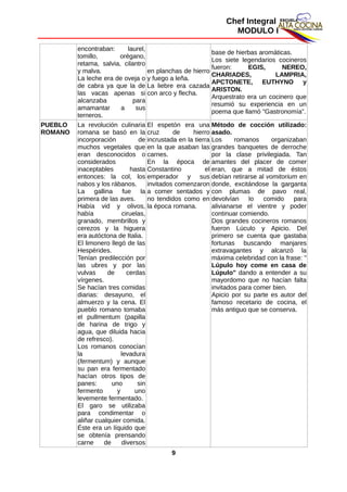 Chef Integral
MODULO I
encontraban: laurel,
tomillo, orégano,
retama, salvia, cilantro
y malva.
La leche era de oveja o
de cabra ya que la de
las vacas apenas si
alcanzaba para
amamantar a sus
terneros.
en planchas de hierro
y fuego a leña.
La liebre era cazada
con arco y flecha.
base de hierbas aromáticas.
Los siete legendarios cocineros
fueron: EGIS, NEREO,
CHARIADES, LAMPRIA,
APCTONETE, EUTHYNO y
ARISTON.
Arquestrato era un cocinero que
resumió su experiencia en un
poema que llamó "Gastronomía".
PUEBLO
ROMANO
La revolución culinaria
romana se basó en la
incorporación de
muchos vegetales que
eran desconocidos o
considerados
inaceptables hasta
entonces: la col, los
nabos y los rábanos.
La gallina fue la
primera de las aves.
Había vid y olivos,
había ciruelas,
granado, membrillos y
cerezos y la higuera
era autóctona de Italia.
El limonero llegó de las
Hespérides.
Tenían predilección por
las ubres y por las
vulvas de cerdas
vírgenes.
Se hacían tres comidas
diarias: desayuno, el
almuerzo y la cena. El
pueblo romano tomaba
el pullmentum (papilla
de harina de trigo y
agua, que diluida hacia
de refresco).
Los romanos conocían
la levadura
(fermentum) y aunque
su pan era fermentado
hacían otros tipos de
panes: uno sin
fermento y uno
levemente fermentado.
El garo se utilizaba
para condimentar o
aliñar cualquier comida.
Éste era un líquido que
se obtenía prensando
carne de diversos
El espetón era una
cruz de hierro
incrustada en la tierra
en la que asaban las
carnes.
En la época de
Constantino el
emperador y sus
invitados comenzaron
a comer sentados y
no tendidos como en
la época romana.
Método de cocción utilizado:
asado.
Los romanos organizaban
grandes banquetes de derroche
por la clase privilegiada. Tan
amantes del placer de comer
eran, que a mitad de éstos
debían retirarse al vomitorium en
donde, excitándose la garganta
con plumas de pavo real,
devolvían lo comido para
alivianarse el vientre y poder
continuar comiendo.
Dos grandes cocineros romanos
fueron Lúculo y Apicio. Del
primero se cuenta que gastaba
fortunas buscando manjares
extravagantes y alcanzó la
máxima celebridad con la frase: "
Lúpulo hoy come en casa de
Lúpulo" dando a entender a su
mayordomo que no hacían falta
invitados para comer bien.
Apicio por su parte es autor del
famoso recetario de cocina, el
más antiguo que se conserva.
9
 