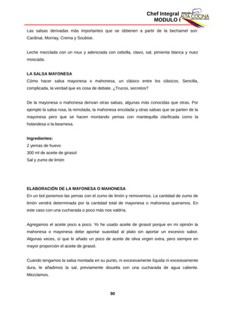 Chef Integral
MODULO I
Las salsas derivadas más importantes que se obtienen a partir de la bechamel son:
Cardinal, Mornay, Crema y Soubise.
Leche mezclada con un roux y aderezada con cebolla, clavo, sal, pimienta blanca y nuez
moscada.
LA SALSA MAYONESA
Cómo hacer salsa mayonesa o mahonesa, un clásico entre los clásicos. Sencilla,
complicada, la verdad que es cosa de debate. ¿Trucos, secretos?
De la mayonesa o mahonesa derivan otras salsas, algunas más conocidas que otras. Por
ejemplo la salsa rosa, la remolada, la mahonesa encolada y otras salsas que se parten de la
mayonesa pero que se hacen montando yemas con mantequilla clarificada como la
holandesa o la bearnesa.
Ingredientes:
2 yemas de huevo
300 ml de aceite de girasol
Sal y zumo de limón
ELABORACIÓN DE LA MAYONESA O MAHONESA
En un bol ponemos las yemas con el zumo de limón y removemos. La cantidad de zumo de
limón vendrá determinada por la cantidad total de mayonesa o mahonesa queramos. En
este caso con una cucharada o poco más nos valdría.
Agregamos el aceite poco a poco. Yo he usado aceite de girasol porque en mi opinión la
mahonesa o mayonesa debe aportar suavidad al plato sin aportar un excesivo sabor.
Algunas veces, sí que le añado un poco de aceite de oliva virgen extra, pero siempre en
mayor proporción el aceite de girasol.
Cuando tengamos la salsa montada en su punto, ni excesivamente líquida ni excesivamente
dura, le añadimos la sal, previamente disuelta con una cucharada de agua caliente.
Mezclamos.
90
 