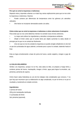 Chef Integral
MODULO I
Por qué se corta la mayonesa o mahonesa
Dejando mitos y leyendas urbanas a un lado hay varias explicaciones para que se nos corte
la mayonesa o mahonesa. Veamos:
• Puede cortarse por diferencias de temperatura entre los géneros y/o utensilios
utilizados.
• Otro factor es incorporar demasiado aceite a la salsa.
Cómo evitar que se corte la mayonesa o mahonesa o cómo solucionar el estropicio
Para evitar que se nos corte debemos intentar no cometer esos errores anteriores.
• Lo mejor será utilizar los ingredientes y utensilios a temperatura ambiente.
• Añadir el limón antes que el aceite tiene por objeto aumentar la salsa desde el
principio por lo que no se cortará tan fácilmente.
• Una vez que se nos ha cortado la mayonesa se puede arreglar añadiendo en otro bol
un par de cucharadas de agua caliente y echando poco a poco lo cortado, batiendo hasta el
final.
Esta se logra emulsionando a base de yema de huevo, aceite vegetal y vinagre o jugo de
limón.
LA SALSA HOLANDESA
Similar a la mayonesa, aunque no es fría, esta salsa es tibia, se prepara a fuego lento y
contiene yemas de huevo, mantequilla, vinagre o limón, agua para lograr la emulsión, sal,
pimienta y pimienta de cayena.
Cómo hacer salsa holandesa es uno de los trabajos más complicados que conozco. Y es
que hay que reconocer que su elaboración es algo complicada, no por la forma si no por el
resultado y mantenerla en estado correcto.
Ingredientes:
2 yemas de huevo
250 gr de mantequilla clarificada
2 cucharadas de limón
Sal, pimienta (opcional).
91
 