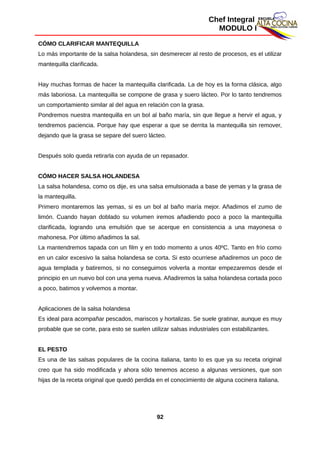 Chef Integral
MODULO I
CÓMO CLARIFICAR MANTEQUILLA
Lo más importante de la salsa holandesa, sin desmerecer al resto de procesos, es el utilizar
mantequilla clarificada.
Hay muchas formas de hacer la mantequilla clarificada. La de hoy es la forma clásica, algo
más laboriosa. La mantequilla se compone de grasa y suero lácteo. Por lo tanto tendremos
un comportamiento similar al del agua en relación con la grasa.
Pondremos nuestra mantequilla en un bol al baño maría, sin que llegue a hervir el agua, y
tendremos paciencia. Porque hay que esperar a que se derrita la mantequilla sin remover,
dejando que la grasa se separe del suero lácteo.
Después solo queda retirarla con ayuda de un repasador.
CÓMO HACER SALSA HOLANDESA
La salsa holandesa, como os dije, es una salsa emulsionada a base de yemas y la grasa de
la mantequilla.
Primero montaremos las yemas, si es un bol al baño maría mejor. Añadimos el zumo de
limón. Cuando hayan doblado su volumen iremos añadiendo poco a poco la mantequilla
clarificada, logrando una emulsión que se acerque en consistencia a una mayonesa o
mahonesa. Por último añadimos la sal.
La mantendremos tapada con un film y en todo momento a unos 40ºC. Tanto en frío como
en un calor excesivo la salsa holandesa se corta. Si esto ocurriese añadiremos un poco de
agua templada y batiremos, si no conseguimos volverla a montar empezaremos desde el
principio en un nuevo bol con una yema nueva. Añadiremos la salsa holandesa cortada poco
a poco, batimos y volvemos a montar.
Aplicaciones de la salsa holandesa
Es ideal para acompañar pescados, mariscos y hortalizas. Se suele gratinar, aunque es muy
probable que se corte, para esto se suelen utilizar salsas industriales con estabilizantes.
EL PESTO
Es una de las salsas populares de la cocina italiana, tanto lo es que ya su receta original
creo que ha sido modificada y ahora sólo tenemos acceso a algunas versiones, que son
hijas de la receta original que quedó perdida en el conocimiento de alguna cocinera italiana.
92
 