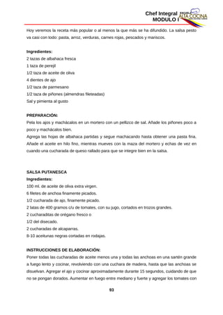 Chef Integral
MODULO I
Hoy veremos la receta más popular o al menos la que más se ha difundido. La salsa pesto
va casi con todo: pasta, arroz, verduras, carnes rojas, pescados y mariscos.
Ingredientes:
2 tazas de albahaca fresca
1 taza de perejil
1/2 taza de aceite de oliva
4 dientes de ajo
1/2 taza de parmesano
1/2 taza de piñones (almendras fileteadas)
Sal y pimienta al gusto
PREPARACIÓN:
Pela los ajos y machácalos en un mortero con un pellizco de sal. Añade los piñones poco a
poco y machácalos bien.
Agrega las hojas de albahaca partidas y segue machacando hasta obtener una pasta fina.
Añade el aceite en hilo fino, mientras mueves con la maza del mortero y echas de vez en
cuando una cucharada de queso rallado para que se integre bien en la salsa.
SALSA PUTANESCA
Ingredientes:
100 ml. de aceite de oliva extra virgen.
6 filetes de anchoa finamente picados.
1/2 cucharada de ajo, finamente picado.
2 latas de 400 gramos c/u de tomates, con su jugo, cortados en trozos grandes.
2 cucharaditas de orégano fresco o
1/2 del disecado.
2 cucharadas de alcaparras.
8-10 aceitunas negras cortadas en rodajas.
INSTRUCCIONES DE ELABORACIÓN:
Poner todas las cucharadas de aceite menos una y todas las anchoas en una sartén grande
a fuego lento y cocinar, revolviendo con una cuchara de madera, hasta que las anchoas se
disuelvan. Agregar el ajo y cocinar aproximadamente durante 15 segundos, cuidando de que
no se pongan dorados. Aumentar en fuego entre mediano y fuerte y agregar los tomates con
93
 
