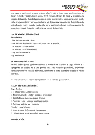 Chef Integral
MODULO I
una pizca de sal. Cuando la salsa empiece a hervir, bajar el fuego hasta que los tomates se
hayan reducido y separado del aceite, 20-40 minutos. Retirar del fuego y proceder a la
cocción de la pasta. Cuando la pasta este a medio cocinar, volver a colocar la sartén con la
salsa a fuego mediano y agregar el orégano, las alcaparras y las aceitunas. Cuando la pasta
este al dente, colar y mezclar con la salsa en la sartén sobre fuego muy lento. Agregar la
restante cucharada de aceite, rectificar la sal y servir de inmediato.
SALSA A LOS CUATRO QUESOS
Ingredientes:
150g de queso gruyere rallado
300g de queso parmesano rallado (150g son para acompañar)
150 de queso fontina rallado
150 de queso mozzarella rallado
250g de crema de leche
50g de manteca
MODO DE PREPARACIÓN:
En una sartén grande y profunda colocar la manteca con la crema a fuego mínimo, e ir
agregando los quesos de a uno, primero los 150g de queso parmesano, revolviendo
constantemente con cuchara de madera, salpimentar a gusto, cuando los quesos se hayan
derretido.
Cocinar unos minutos y servir acompañados con el resto del queso rallado.
SALSA BOLOÑESA DELICIOSA
Ingredientes:
1 ½ Kilo de Carne Molida especial
1 Zanahoria grande, pelada y picada en procesador
1 Cebolla blanca cabezona picada diminuta
1 Pimentón verde y uno rojo picados diminutos
2 Cubos de gallina o sal y pimienta
Tomillo y Laurel al gusto
2 tazas de pasta de Tomate de buena marca
2 cucharadas de aceite vegetal de buena marca
PREPARACIÓN
94
 