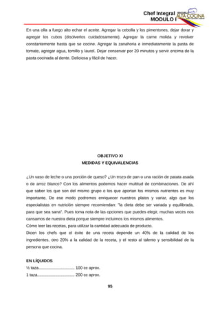 Chef Integral
MODULO I
En una olla a fuego alto echar el aceite. Agregar la cebolla y los pimentones, dejar dorar y
agregar los cubos (disolverlos cuidadosamente). Agregar la carne molida y revolver
constantemente hasta que se cocine. Agregar la zanahoria e inmediatamente la pasta de
tomate, agregar agua, tomillo y laurel. Dejar conservar por 20 minutos y servir encima de la
pasta cocinada al dente. Deliciosa y fácil de hacer.
OBJETIVO XI
MEDIDAS Y EQUIVALENCIAS
¿Un vaso de leche o una porción de queso? ¿Un trozo de pan o una ración de patata asada
o de arroz blanco? Con los alimentos podemos hacer multitud de combinaciones. De ahí
que saber los que son del mismo grupo o los que aportan los mismos nutrientes es muy
importante. De ese modo podremos enriquecer nuestros platos y variar, algo que los
especialistas en nutrición siempre recomiendan: "la dieta debe ser variada y equilibrada,
para que sea sana". Pues toma nota de las opciones que puedes elegir, muchas veces nos
cansamos de nuestra dieta porque siempre incluimos los mismos alimentos.
Cómo leer las recetas, para utilizar la cantidad adecuada de producto.
Dicen los chefs que el éxito de una receta depende un 40% de la calidad de los
ingredientes, otro 20% a la calidad de la receta, y el resto al talento y sensibilidad de la
persona que cocina.
EN LÍQUIDOS
½ taza................................ 100 cc aprox.
1 taza................................. 200 cc aprox.
95
 