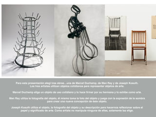 Para esta presentación elegí tres obras…una de Marcel Duchamp, de Man Ray y de Joseph Kosuth.
Los tres artistas utilizan objetos cotidianos para representar objetos de arte.
Marcel Duchamp elige un objeto de uso cotidiano y lo hace ﬁrmar por su hermana y lo exhibe como arte.
Man Ray utiliza la fotografía del objeto, él mismo toma la foto del objeto y juega con la expresión de la sombra
para crear una nueva concepción de éste objeto.
Joseph Kosuth utiliza el objeto, la fotografía del objeto y su descripción para hacernos reﬂexionar sobre el
papel y signiﬁcado de arte. Como artista no manipula ninguna de ellas, solamente las elige.
 