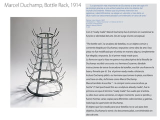 Marcel Duchamp, Bottle Rack, 1914 “La aportación más importante de Duchamp al arte del siglo XX
se produjo gracias a una actitud selectiva ante los objetos del
mundo circundante. Parece que la primera intención era
agresiva y desmitiﬁcadora: se elegía un utensilio y tras darle un
título nuevo se descontextualizaba convirtiéndolo en obra de arte.”
Ramírez, Juan Antonio (1997)
“El Dadaísmo” y “Marcel Duchamp”, en Historia del Arte 4:
El mundo contemporáneo.
Madrid: Alianza Editorial.
P. 244
Con el ready made Marcel Duchamp fue el primero en cuestionar la
función e identidad del arte. De ahí surge el arte conceptual.
The bottle rack , la secadora de botellas, es un objeto común y
corriente elegido por Duchamp y expuesto como obra de arte. Esta
pieza no fue modiﬁcada por el artista en manera alguna, simplemente
fue elegida y expuesta. Es el primer ready made puro.
La forma en que lo hizo me parece muy descriptiva de la ﬁlosofía de
Duchamp: escribió una carta a su hermana Suzanne, dándole
instrucciones de tomar la secadora de botellas, escribir una frase en la
base y ﬁrmarla por él. Era el primer ready made a distancia.
Incluso Duchamp pidió a su hermana que tomara la pieza, escribiera
una frase en ella y la ﬁrmara como Marcel Duchamp.
Marcel también le escribe …la compré como una escultura ya
hecha ( I had purchased this as a sculpture already made ), fue la
primera vez que el término ready made fue usado por el artista.
La obra tuvo varias versiones, en algún momento pues se perdió, y
fueron hechas varias copias para diferentes coleccionistas y galerías,
todo bajo la supervisión de Duchamp.
El objeto que fue creado para secar botellas no se usó para éste
objetivo, Duchamp lo tomó y lo descontextualizó, convirtiéndolo en
obra de arte.
 