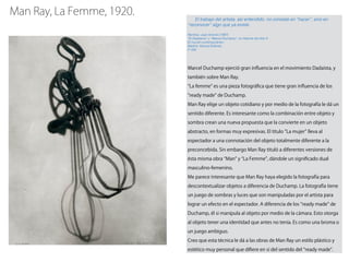 El trabajo del artista, así entendido, no consiste en “hacer”, sino en
“reconocer” algo que ya existe.
Ramírez, Juan Antonio (1997)
“El Dadaísmo” y “Marcel Duchamp”, en Historia del Arte 4:
El mundo contemporáneo.
Madrid: Alianza Editorial.
P. 238
Marcel Duchamp ejerció gran inﬂuencia en el movimiento Dadaísta, y
también sobre Man Ray.
La femme" es una pieza fotográﬁca que tiene gran inﬂuencia de los
ready made de Duchamp.
Man Ray elige un objeto cotidiano y por medio de la fotografía le dá un
sentido diferente. Es interesante como la combinación entre objeto y
sombra crean una nueva propuesta que la convierte en un objeto
abstracto, en formas muy expresivas. El título La mujer lleva al
espectador a una connotación del objeto totalmente diferente a la
preconcebida. Sin embargo Man Ray tituló a diferentes versiones de
ésta misma obra Man y La Femme , dándole un signiﬁcado dual
masculino-femenino.
Me parece interesante que Man Ray haya elegido la fotografía para
descontextualizar objetos a diferencia de Duchamp. La fotografía tiene
un juego de sombras y luces que son manipuladas por el artista para
lograr un efecto en el espectador. A diferencia de los ready made de
Duchamp, él si manipula al objeto por medio de la cámara. Esto otorga
al objeto tener una identidad que antes no tenía. Es como una broma o
un juego ambiguo.
Creo que esta técnica le dá a las obras de Man Ray un estilo plástico y
estético muy personal que diﬁere en sí del sentido del ready made .
Man Ray, La Femme, 1920.
 