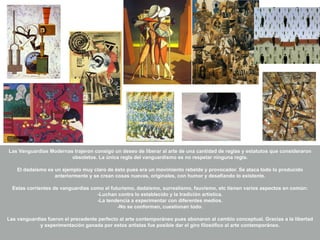 Las Vanguardias Modernas trajeron consigo un deseo de liberar al arte de una cantidad de reglas y estatutos que consideraron
obsoletos. La única regla del vanguardismo es no respetar ninguna regla.
El dadaísmo es un ejemplo muy claro de ésto pues era un movimiento rebelde y provocador. Se ataca todo lo producido
anteriormente y se crean cosas nuevas, originales, con humor y desafiando lo existente.
Estas corrientes de vanguardias como el futurismo, dadaísmo, surrealismo, fauvismo, etc tienen varios aspectos en común:
-Luchan contra lo establecido y la tradición artística.
-La tendencia a experimentar con diferentes medios.
-No se conforman, cuestionan todo.
Las vanguardias fueron el precedente perfecto al arte contemporáneo pues abonaron al cambio conceptual. Gracias a la libertad
y experimentación ganada por estos artistas fue posible dar el giro filosófico al arte contemporáneo.
 