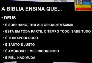 LIVROS POÉTICOS
SEMINÁRIO NOVA IGREJA BATISTA DA CHAPADA
A BÍBLIA ENSINA QUE...
• DEUSDEUS
• É SOBERANO, TEM AUTORIDADE MÁXIMA
• ESTÁ EM TODA PARTE, O TEMPO TODO, SABE TUDO
• É TODO-PODEROSO
• É SANTO E JUSTO
• É AMOROSO E MISERICORDIOSO
• É FIEL, NÃO MUDA
 